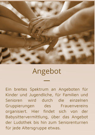 Angebot   Ein breites Spektrum an Angeboten für Kinder und Jugendliche, für Familien und Senioren wird durch die einzelnen Gruppierungen des Frauenvereins organisiert. Hier findet sich von der Babysittervermittlung, über das Angebot der Ludothek bis hin zum Seniorenturnen für jede Altersgruppe etwas.