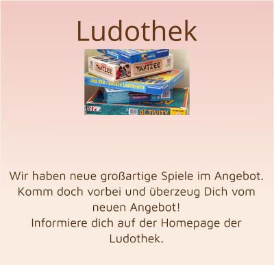 Ludothek        Wir haben neue großartige Spiele im Angebot. Komm doch vorbei und überzeug Dich vom neuen Angebot! Informiere dich auf der Homepage der Ludothek.