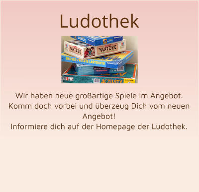 Ludothek      Wir haben neue großartige Spiele im Angebot. Komm doch vorbei und überzeug Dich vom neuen Angebot! Informiere dich auf der Homepage der Ludothek.